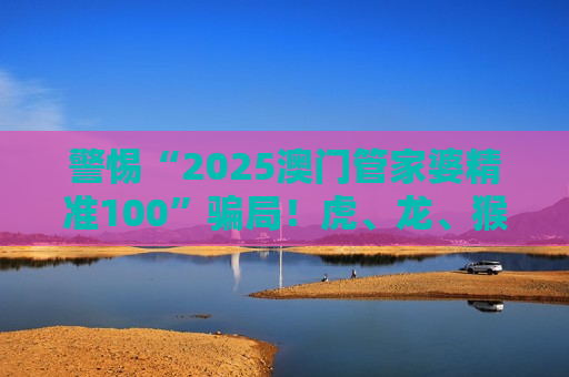 警惕“2025澳门管家婆精准100”骗局！虎、龙、猴、狗+03-15-22-31-38-45:T18均为诈骗诱饵，速看风险警示