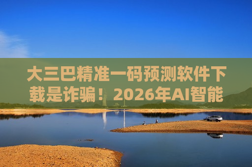 大三巴精准一码预测软件下载是诈骗！2026年AI智能伪装新套路曝光，生肖数字诱饵别再信