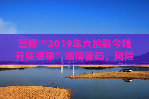 警惕“2019年六给彩今晚开奖结果”赌博骗局，风险警示别轻信非法开奖信息