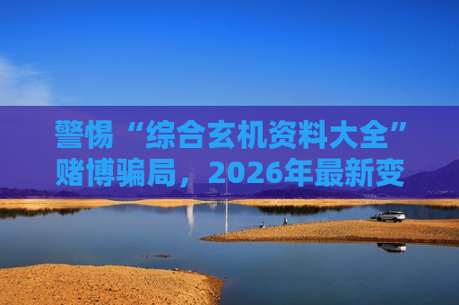 警惕“综合玄机资料大全”赌博骗局，2026年最新变种风险警示别轻信