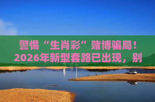 警惕“生肖彩”赌博骗局！2026年新型套路已出现，别信所谓稳赚技巧