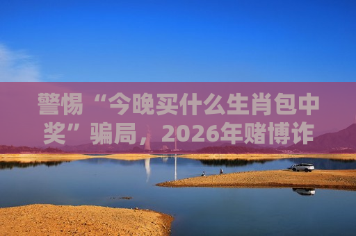 警惕“今晚买什么生肖包中奖”骗局，2026年赌博诈骗新变种需牢记风险警示