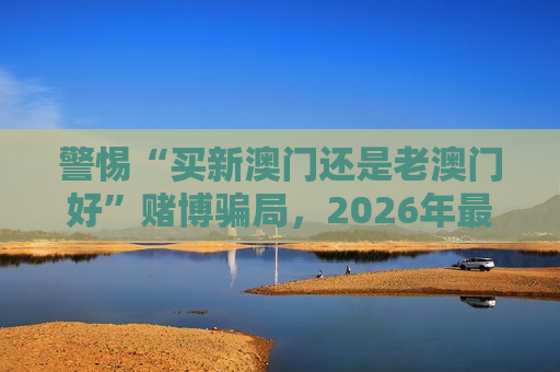 警惕“买新澳门还是老澳门好”赌博骗局，2026年最新变种陷阱需牢记风险警示
