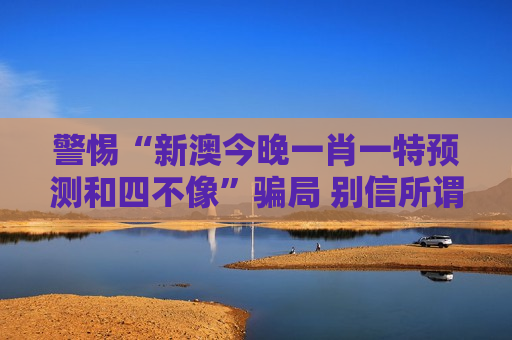 警惕“新澳今晚一肖一特预测和四不像”骗局 别信所谓精准指引都是诈骗