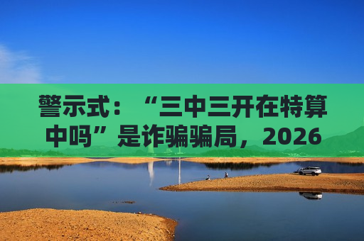 警示式：“三中三开在特算中吗”是诈骗骗局，2026年最新变种已出现，务必提高风险警示
