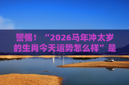 警惕！“2026马年冲太岁的生肖今天运势怎么样”是诈骗陷阱，揭秘赌博骗局套路别上当