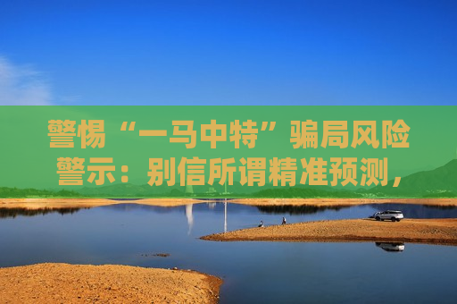 警惕“一马中特”骗局风险警示：别信所谓精准预测，这是诈骗陷阱