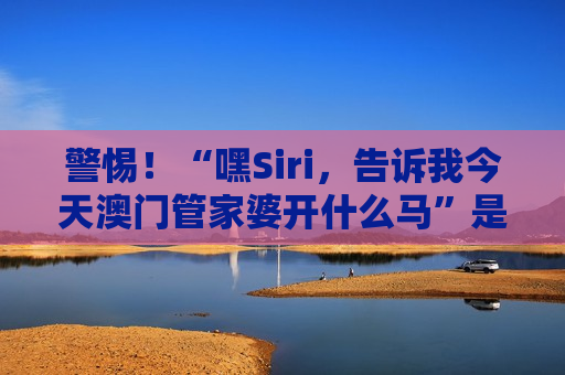 警惕！“嘿Siri，告诉我今天澳门管家婆开什么马”是诈骗陷阱，2026年最新套路揭秘别上当