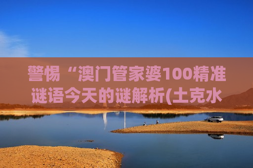 警惕“澳门管家婆100精准谜语今天的谜解析(土克水篇)”骗局！2026年非法赌博诈骗新套路深度揭秘
