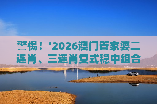 警惕！‘2026澳门管家婆二连肖、三连肖复式稳中组合’是诈骗陷阱，揭穿不法分子的诱骗套路