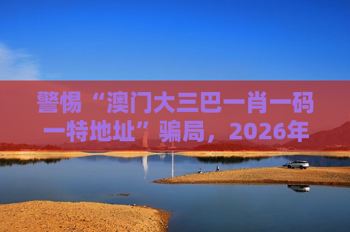 警惕“澳门大三巴一肖一码一特地址”骗局，2026年最新变种陷阱需认清风险