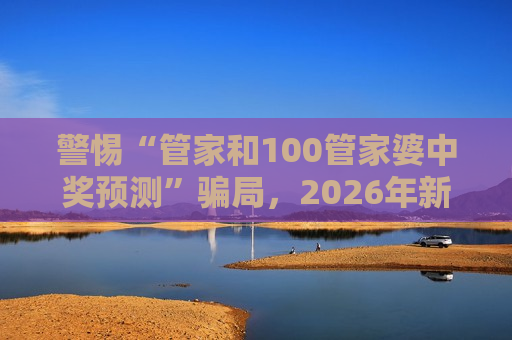 警惕“管家和100管家婆中奖预测”骗局，2026年新型赌博诈骗陷阱已盯上普通网民