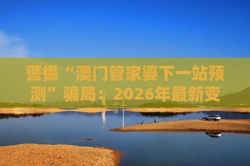 警惕“澳门管家婆下一站预测”骗局：2026年最新变种陷阱已出现，别再轻信