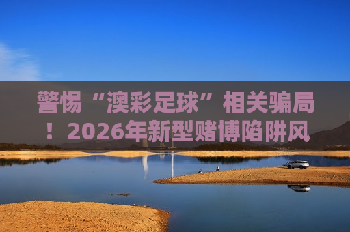 警惕“澳彩足球”相关骗局！2026年新型赌博陷阱风险警示