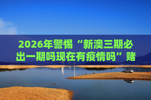 2026年警惕“新澳三期必出一期吗现在有疫情吗”赌博骗局，风险警示别信诈骗陷阱