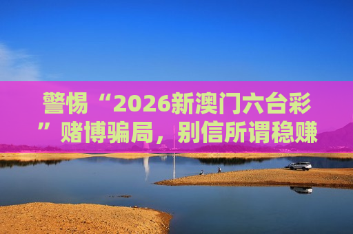 警惕“2026新澳门六台彩”赌博骗局，别信所谓稳赚不赔的引流陷阱